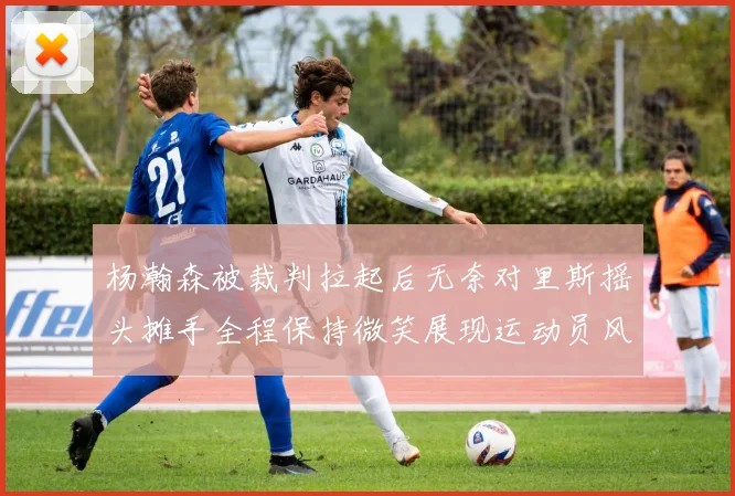 杨瀚森被裁判拉起后无奈对里斯摇头摊手全程保持微笑展现运动员风范