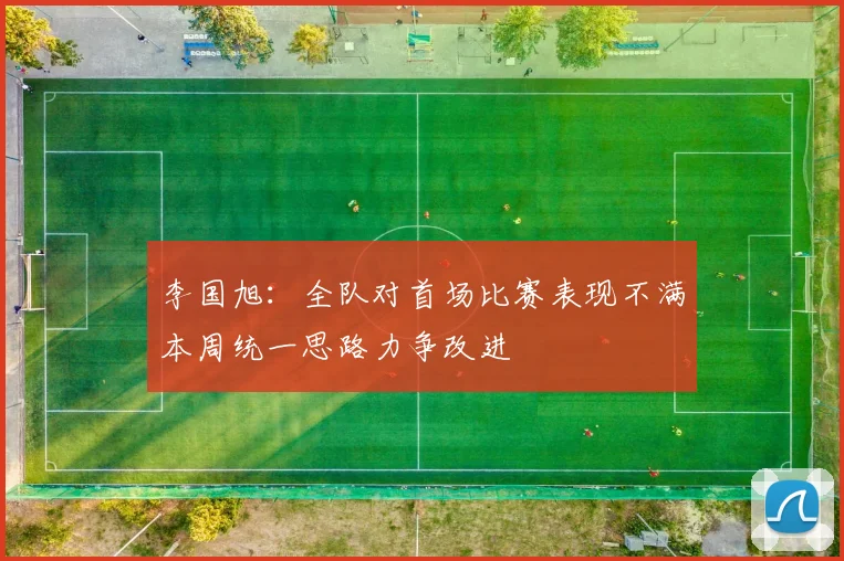 李国旭：全队对首场比赛表现不满本周统一思路力争改进