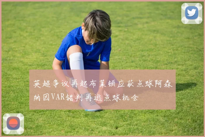 英超争议再起布莱顿应获点球阿森纳因VAR错判再逃点球机会