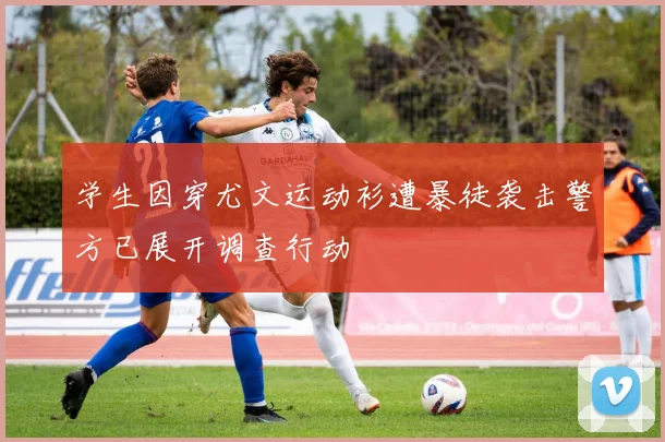 学生因穿尤文运动衫遭暴徒袭击警方已展开调查行动