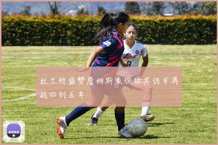 杜兰特盛赞詹姆斯表现称其仍可再战四到五年