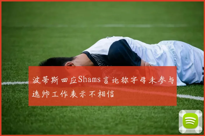波蒂斯回应Shams言论称字母未参与选帅工作表示不相信