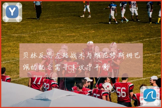 贝林反思左路战术与维尼修斯姆巴佩的配合需寻求攻守平衡