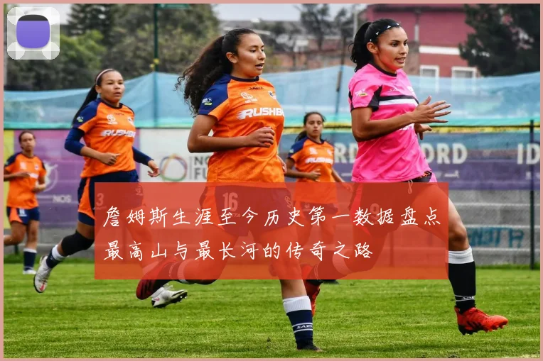 詹姆斯生涯至今历史第一数据盘点最高山与最长河的传奇之路