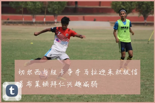 切尔西与纽卡争夺马拉迎来积极信号布莱顿拜仁兴趣减弱