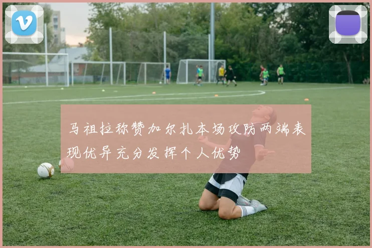 马祖拉称赞加尔扎本场攻防两端表现优异充分发挥个人优势