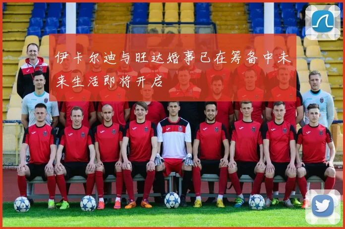伊卡尔迪与旺达婚事已在筹备中未来生活即将开启
