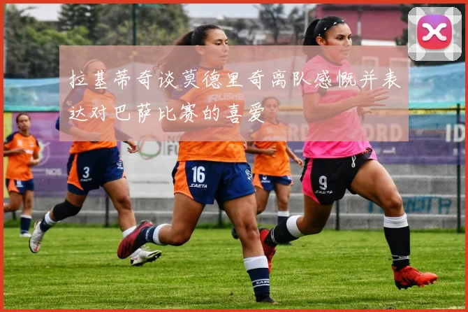 拉基蒂奇谈莫德里奇离队感慨并表达对巴萨比赛的喜爱