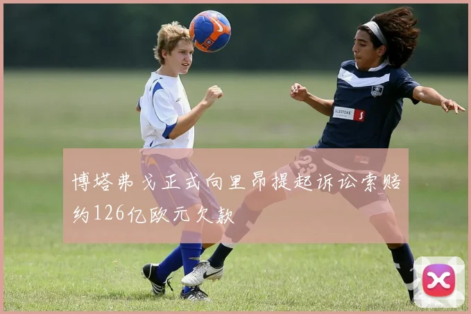 博塔弗戈正式向里昂提起诉讼索赔约126亿欧元欠款