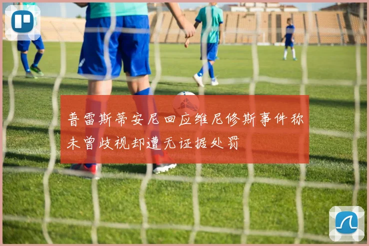 普雷斯蒂安尼回应维尼修斯事件称未曾歧视却遭无证据处罚