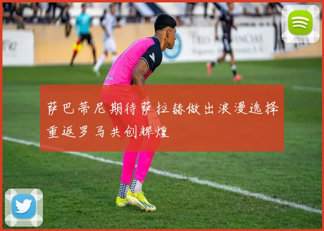 萨巴蒂尼期待萨拉赫做出浪漫选择重返罗马共创辉煌