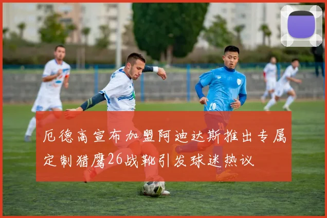 厄德高宣布加盟阿迪达斯推出专属定制猎鹰26战靴引发球迷热议